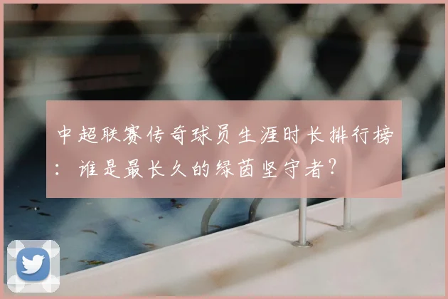 中超联赛传奇球员生涯时长排行榜:谁是最长久的绿茵坚守者?