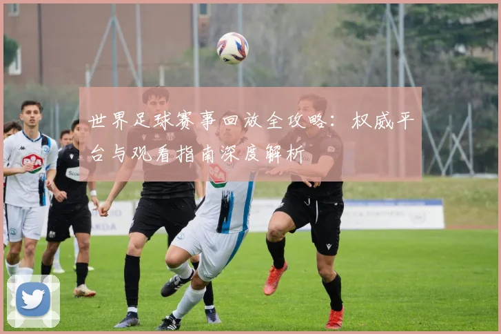 世界足球赛事回放全攻略:权威平台与观看指南深度解析