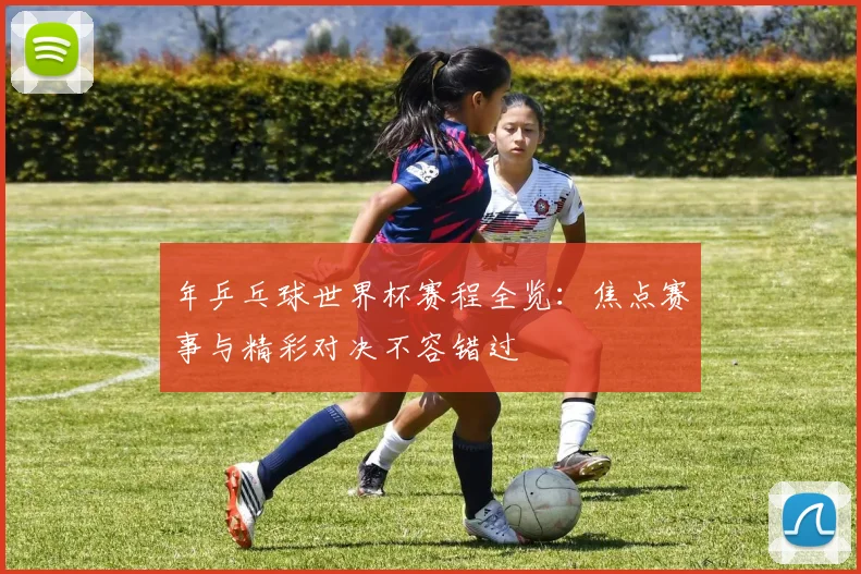 年乒乓球世界杯赛程全览：焦点赛事与精彩对决不容错过