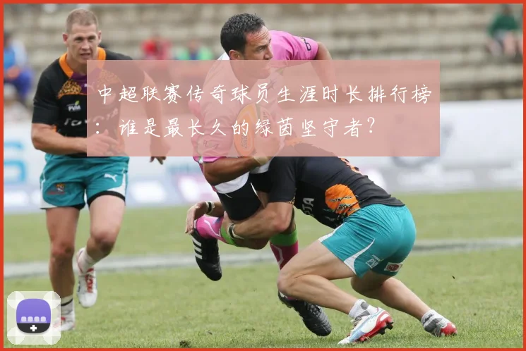 中超联赛传奇球员生涯时长排行榜:谁是最长久的绿茵坚守者?