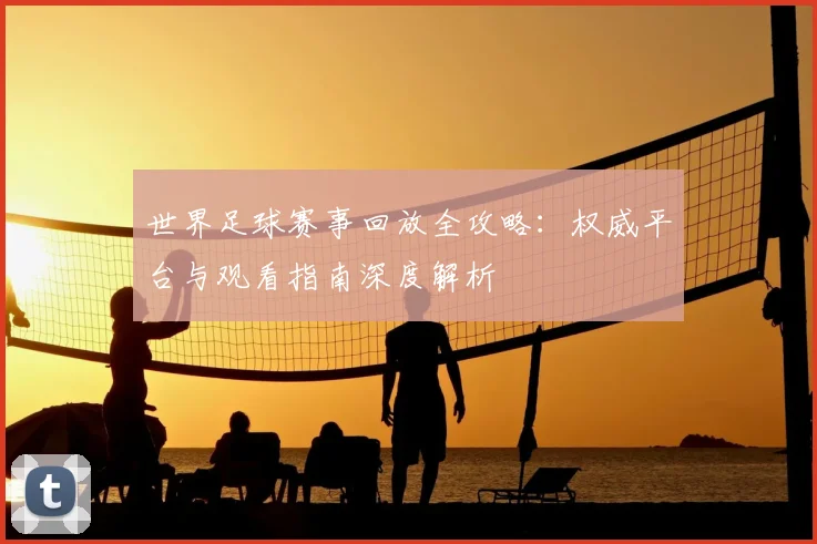世界足球赛事回放全攻略:权威平台与观看指南深度解析