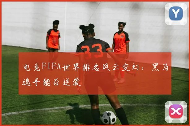电竞FIFA世界排名风云变幻，黑马选手能否逆袭