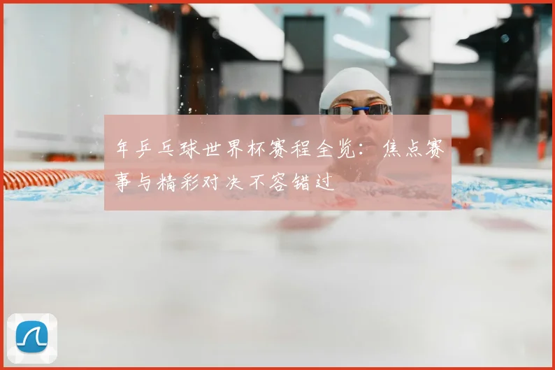 年乒乓球世界杯赛程全览:焦点赛事与精彩对决不容错过