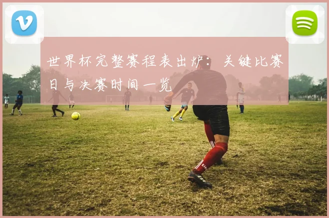 世界杯完整赛程表出炉:关键比赛日与决赛时间一览