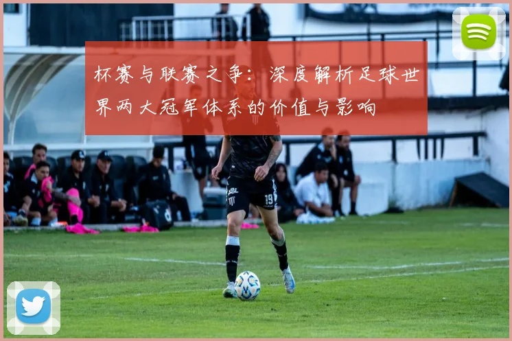 杯赛与联赛之争:深度解析足球世界两大冠军体系的价值与影响