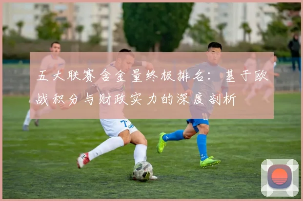 五大联赛含金量终极排名:基于欧战积分与财政实力的深度剖析